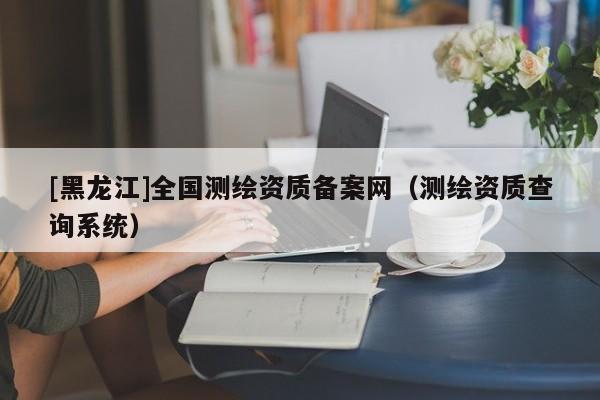[黑龍江]全國測繪資質(zhì)備案網(wǎng)（測繪資質(zhì)查詢系統(tǒng)）