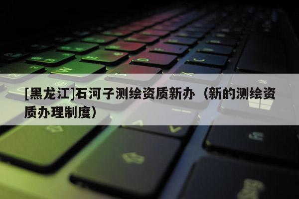 [黑龍江]石河子測繪資質(zhì)新辦（新的測繪資質(zhì)辦理制度）