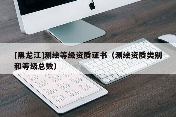 [黑龍江]測繪等級(jí)資質(zhì)證書（測繪資質(zhì)類別和等級(jí)總數(shù)）