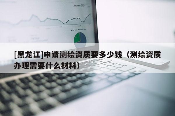 [黑龍江]申請測繪資質(zhì)要多少錢（測繪資質(zhì)辦理需要什么材料）