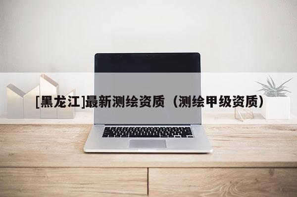 [黑龍江]最新測繪資質(zhì)（測繪甲級(jí)資質(zhì)）