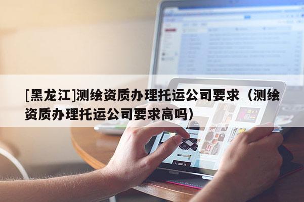 [黑龍江]測繪資質(zhì)辦理托運(yùn)公司要求（測繪資質(zhì)辦理托運(yùn)公司要求高嗎）