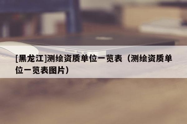 [黑龍江]測繪資質(zhì)單位一覽表（測繪資質(zhì)單位一覽表圖片）