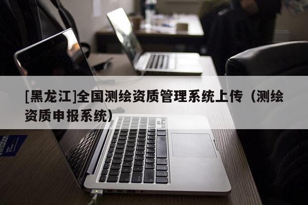 [黑龍江]全國測繪資質(zhì)管理系統(tǒng)上傳（測繪資質(zhì)申報系統(tǒng)）
