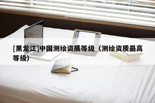 [黑龍江]中國測繪資質(zhì)等級（測繪資質(zhì)最高等級）