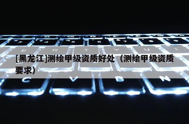 [黑龍江]測繪甲級資質(zhì)好處（測繪甲級資質(zhì)要求）