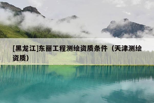 [黑龍江]東麗工程測繪資質(zhì)條件（天津測繪資質(zhì)）