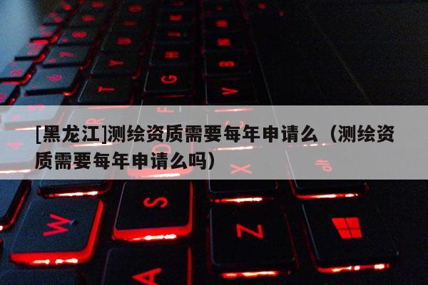 [黑龍江]測繪資質(zhì)需要每年申請么（測繪資質(zhì)需要每年申請么嗎）