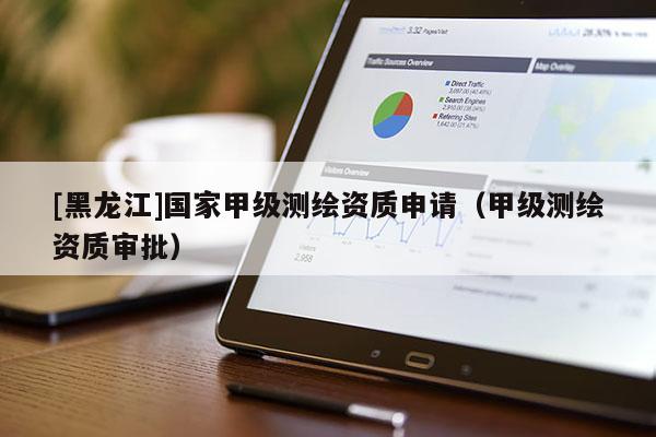 [黑龍江]國(guó)家甲級(jí)測(cè)繪資質(zhì)申請(qǐng)（甲級(jí)測(cè)繪資質(zhì)審批）