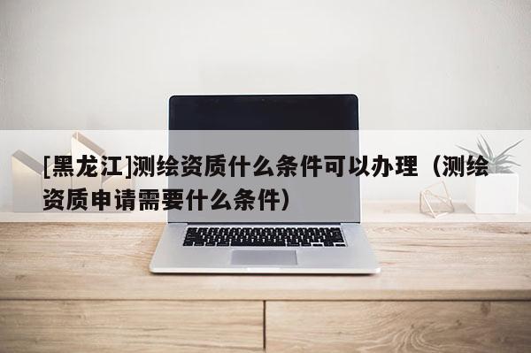 [黑龍江]測(cè)繪資質(zhì)什么條件可以辦理（測(cè)繪資質(zhì)申請(qǐng)需要什么條件）