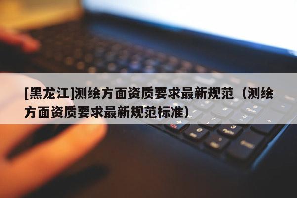 [黑龍江]測(cè)繪方面資質(zhì)要求最新規(guī)范（測(cè)繪方面資質(zhì)要求最新規(guī)范標(biāo)準(zhǔn)）