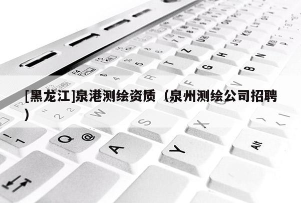 [黑龍江]泉港測(cè)繪資質(zhì)（泉州測(cè)繪公司招聘）