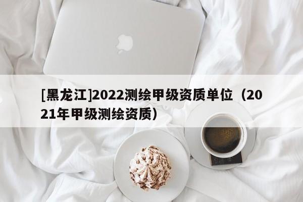[黑龍江]2022測(cè)繪甲級(jí)資質(zhì)單位（2021年甲級(jí)測(cè)繪資質(zhì)）