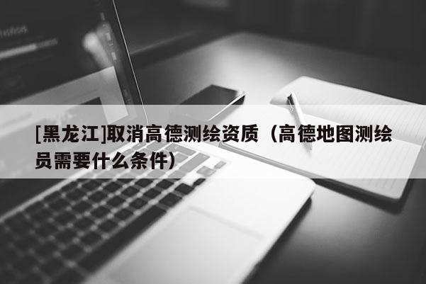 [黑龍江]取消高德測繪資質(zhì)（高德地圖測繪員需要什么條件）