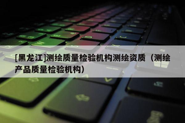 [黑龍江]測繪質(zhì)量檢驗機(jī)構(gòu)測繪資質(zhì)（測繪產(chǎn)品質(zhì)量檢驗機(jī)構(gòu)）