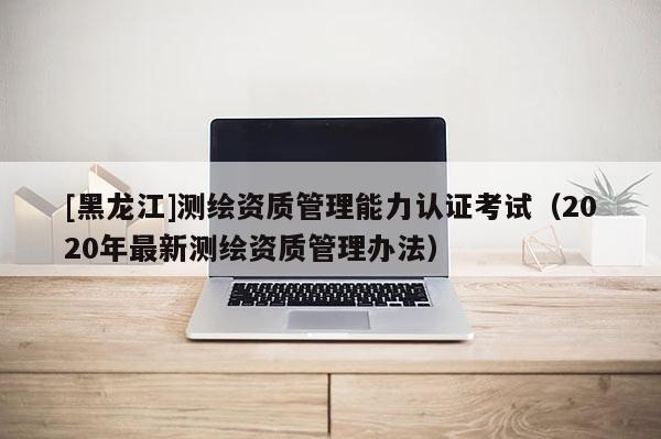 [黑龍江]測繪資質(zhì)管理能力認(rèn)證考試（2020年最新測繪資質(zhì)管理辦法）