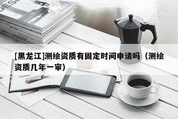 [黑龍江]測繪資質(zhì)有固定時間申請嗎（測繪資質(zhì)幾年一審）