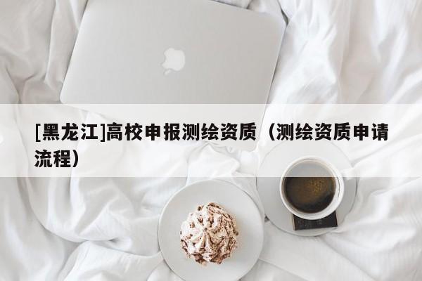 [黑龍江]高校申報(bào)測繪資質(zhì)（測繪資質(zhì)申請流程）