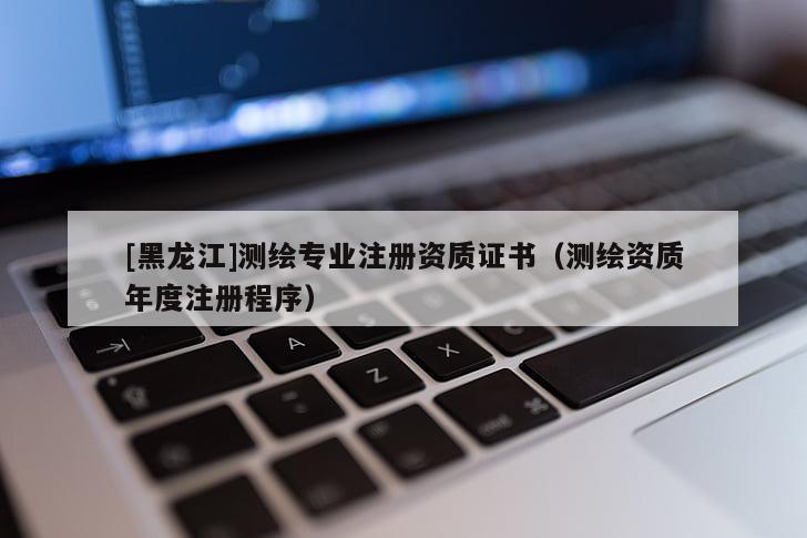 [黑龍江]測繪專業(yè)注冊資質(zhì)證書（測繪資質(zhì)年度注冊程序）