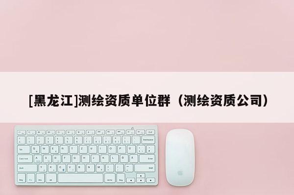 [黑龍江]測繪資質(zhì)單位群（測繪資質(zhì)公司）