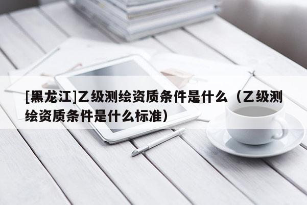 [黑龍江]乙級測繪資質(zhì)條件是什么（乙級測繪資質(zhì)條件是什么標(biāo)準(zhǔn)）