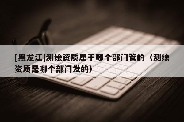 [黑龍江]測繪資質(zhì)屬于哪個(gè)部門管的（測繪資質(zhì)是哪個(gè)部門發(fā)的）