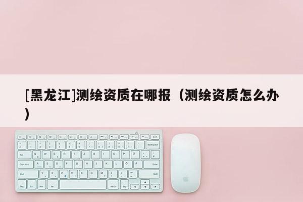 [黑龍江]測繪資質(zhì)在哪報(bào)（測繪資質(zhì)怎么辦）