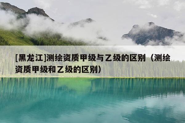 [黑龍江]測繪資質(zhì)甲級與乙級的區(qū)別（測繪資質(zhì)甲級和乙級的區(qū)別）