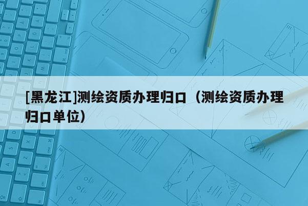 [黑龍江]測(cè)繪資質(zhì)辦理歸口（測(cè)繪資質(zhì)辦理歸口單位）
