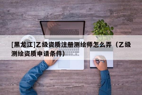 [黑龍江]乙級(jí)資質(zhì)注冊(cè)測(cè)繪師怎么弄（乙級(jí)測(cè)繪資質(zhì)申請(qǐng)條件）