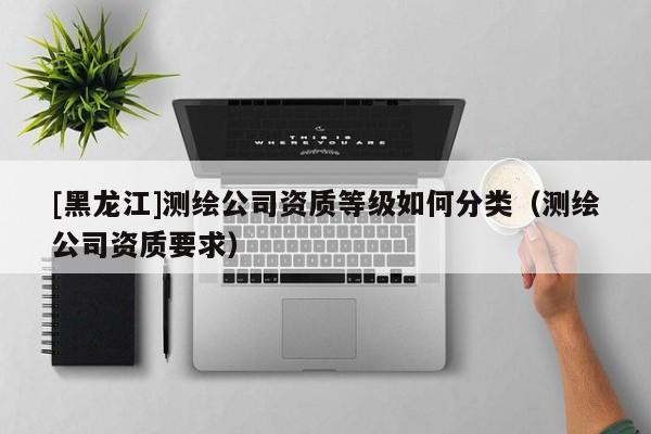 [黑龍江]測(cè)繪公司資質(zhì)等級(jí)如何分類（測(cè)繪公司資質(zhì)要求）