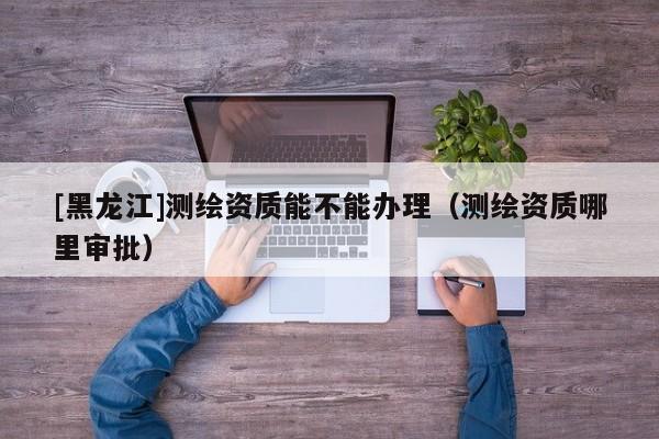 [黑龍江]測(cè)繪資質(zhì)能不能辦理（測(cè)繪資質(zhì)哪里審批）