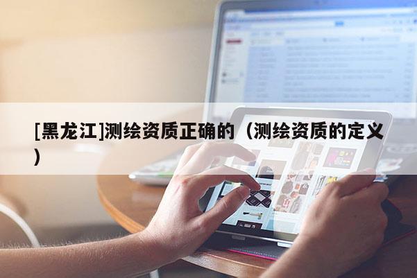 [黑龍江]測(cè)繪資質(zhì)正確的（測(cè)繪資質(zhì)的定義）