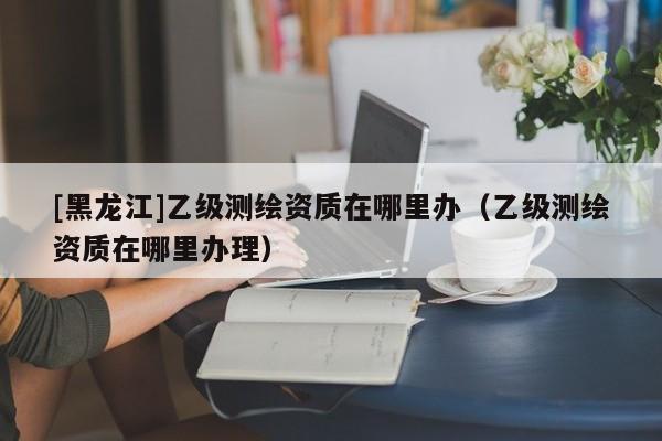 [黑龍江]乙級(jí)測(cè)繪資質(zhì)在哪里辦（乙級(jí)測(cè)繪資質(zhì)在哪里辦理）