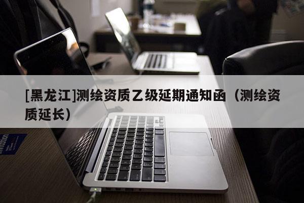 [黑龍江]測(cè)繪資質(zhì)乙級(jí)延期通知函（測(cè)繪資質(zhì)延長(zhǎng)）