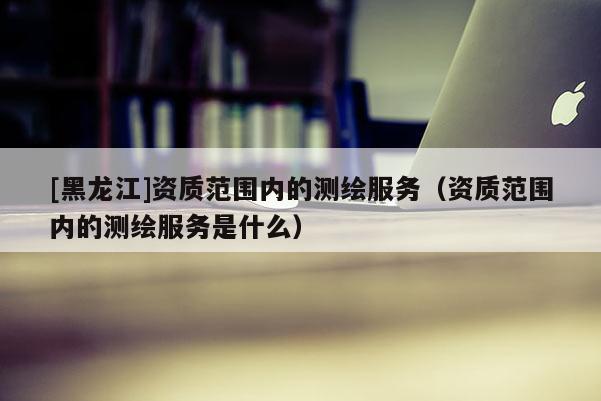[黑龍江]資質(zhì)范圍內(nèi)的測(cè)繪服務(wù)（資質(zhì)范圍內(nèi)的測(cè)繪服務(wù)是什么）