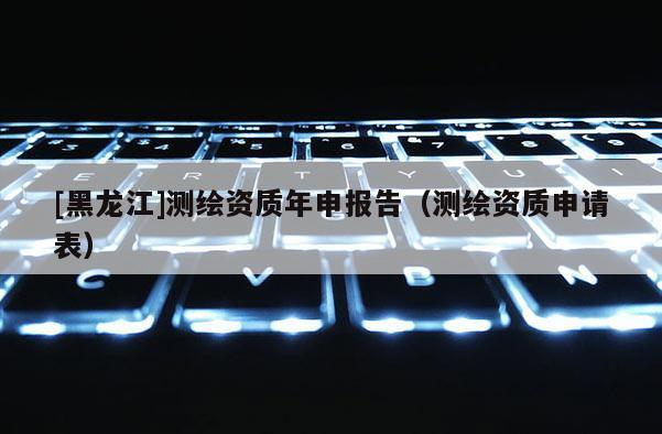 [黑龍江]測(cè)繪資質(zhì)年申報(bào)告（測(cè)繪資質(zhì)申請(qǐng)表）