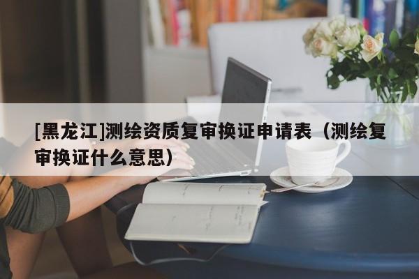 [黑龍江]測(cè)繪資質(zhì)復(fù)審換證申請(qǐng)表（測(cè)繪復(fù)審換證什么意思）