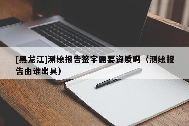 [黑龍江]測(cè)繪報(bào)告簽字需要資質(zhì)嗎（測(cè)繪報(bào)告由誰出具）