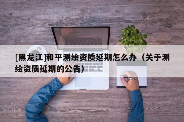 [黑龍江]和平測(cè)繪資質(zhì)延期怎么辦（關(guān)于測(cè)繪資質(zhì)延期的公告）