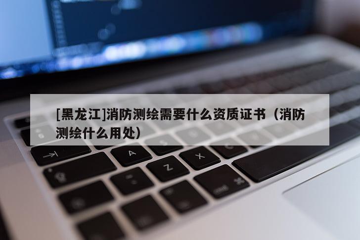 [黑龍江]消防測繪需要什么資質(zhì)證書（消防測繪什么用處）