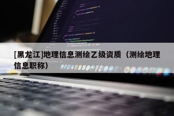 [黑龍江]地理信息測繪乙級資質(zhì)（測繪地理信息職稱）