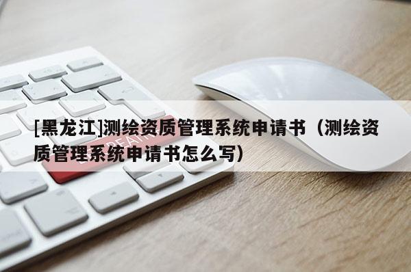 [黑龍江]測繪資質(zhì)管理系統(tǒng)申請書（測繪資質(zhì)管理系統(tǒng)申請書怎么寫）