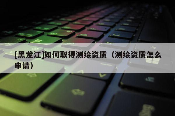 [黑龍江]如何取得測繪資質(zhì)（測繪資質(zhì)怎么申請）