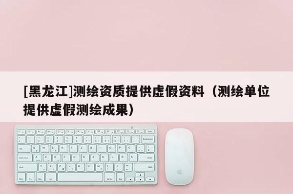 [黑龍江]測繪資質(zhì)提供虛假資料（測繪單位提供虛假測繪成果）