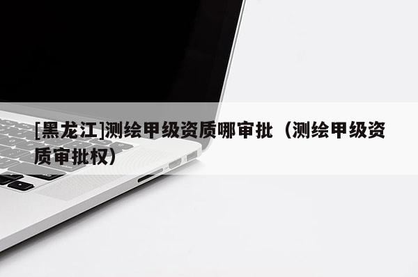 [黑龍江]測繪甲級資質(zhì)哪審批（測繪甲級資質(zhì)審批權(quán)）