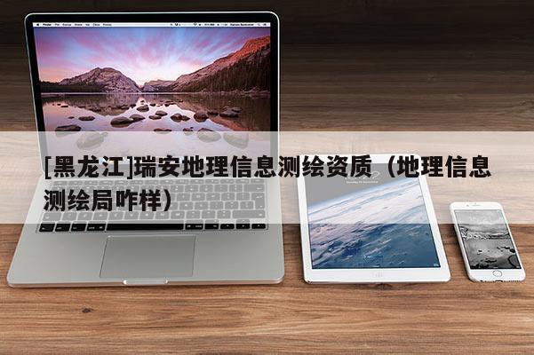 [黑龍江]瑞安地理信息測繪資質(zhì)（地理信息測繪局咋樣）