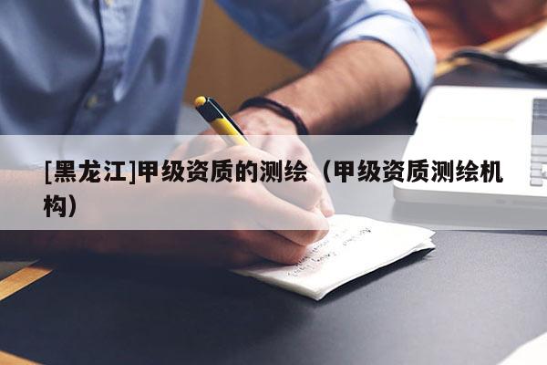[黑龍江]甲級資質(zhì)的測繪（甲級資質(zhì)測繪機(jī)構(gòu)）