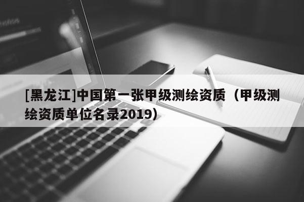 [黑龍江]中國第一張甲級測繪資質(zhì)（甲級測繪資質(zhì)單位名錄2019）