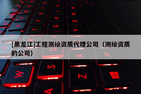 [黑龍江]工程測繪資質(zhì)代理公司（測繪資質(zhì)的公司）